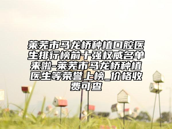 萊蕪市馬龍橋種植口腔醫(yī)生排行榜前十強(qiáng)權(quán)威名單來啦-萊蕪市馬龍橋種植醫(yī)生等榮譽(yù)上榜_價(jià)格收費(fèi)可查
