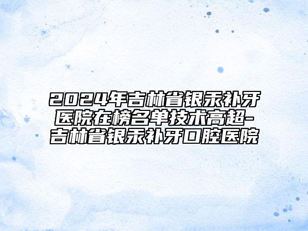 2024年吉林省銀汞補(bǔ)牙醫(yī)院在榜名單技術(shù)高超-吉林省銀汞補(bǔ)牙口腔醫(yī)院