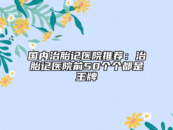國(guó)內(nèi)治胎記醫(yī)院推薦：治胎記醫(yī)院前50個(gè)個(gè)都是王牌