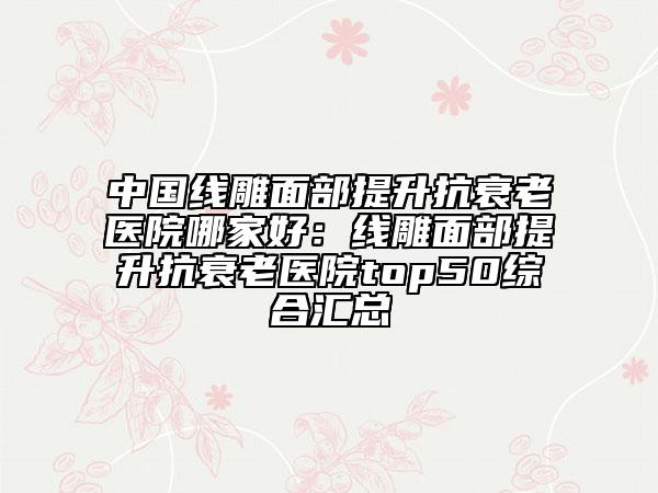 中國線雕面部提升抗衰老醫(yī)院哪家好：線雕面部提升抗衰老醫(yī)院top50綜合匯總