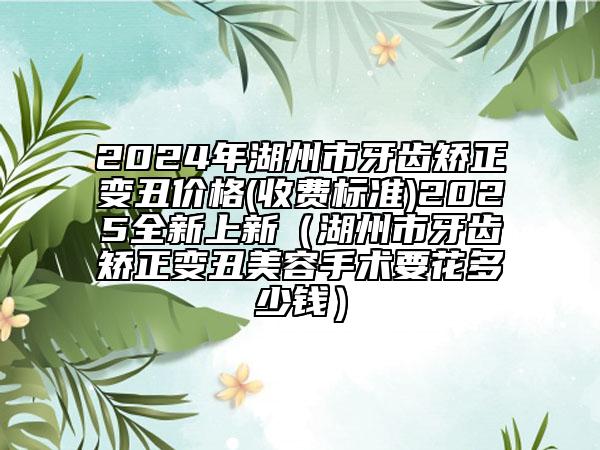 2024年湖州市牙齒矯正變丑價格(收費標準)2025全新上新（湖州市牙齒矯正變丑美容手術要花多少錢）