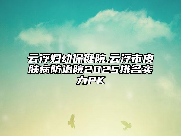 云浮婦幼保健院,云浮市皮膚病防治院2025排名實力PK