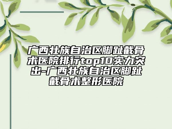 廣西壯族自治區(qū)腳趾截骨術(shù)醫(yī)院排行top10實力突出-廣西壯族自治區(qū)腳趾截骨術(shù)整形醫(yī)院