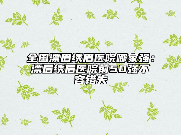 全國漂眉繡眉醫(yī)院哪家強(qiáng)：漂眉繡眉醫(yī)院前50強(qiáng)不容錯(cuò)失