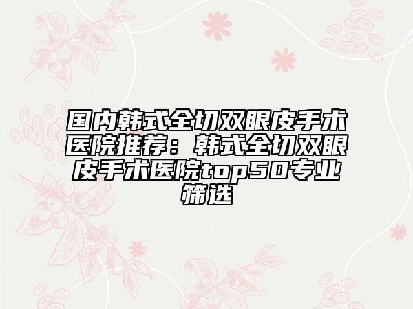 國(guó)內(nèi)韓式全切雙眼皮手術(shù)醫(yī)院推薦：韓式全切雙眼皮手術(shù)醫(yī)院top50專業(yè)篩選