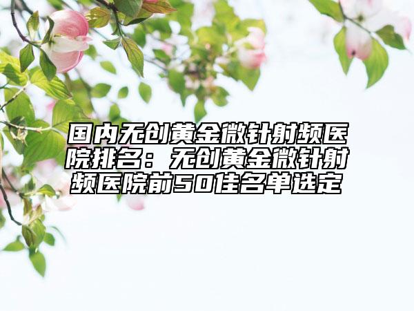 國(guó)內(nèi)無(wú)創(chuàng)黃金微針射頻醫(yī)院排名：無(wú)創(chuàng)黃金微針射頻醫(yī)院前50佳名單選定