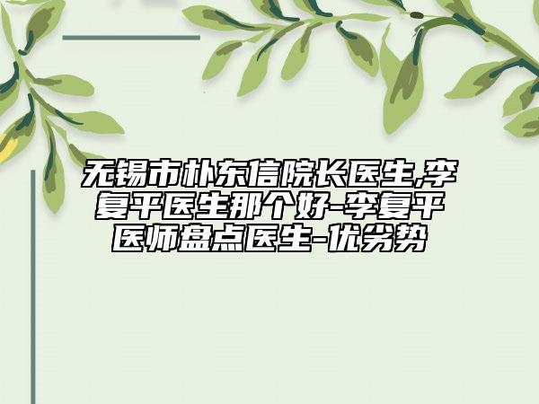 無錫市樸東信院長醫(yī)生,李復(fù)平醫(yī)生那個(gè)好-李復(fù)平醫(yī)師盤點(diǎn)醫(yī)生-優(yōu)劣勢