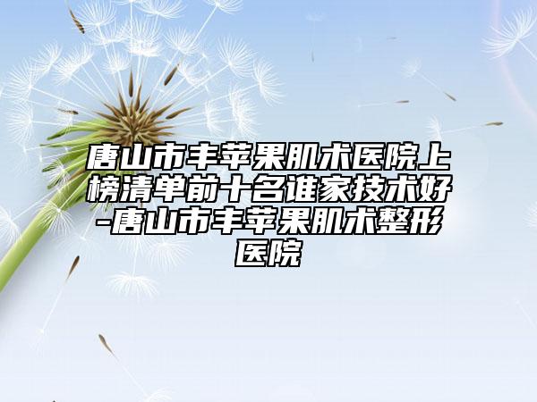 唐山市豐蘋果肌術(shù)醫(yī)院上榜清單前十名誰家技術(shù)好-唐山市豐蘋果肌術(shù)整形醫(yī)院