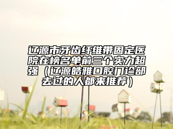 遼源市牙齒纖維帶固定醫(yī)院在榜名單前三個實力超強（遼源皓雅口腔門診部去過的人都來推薦）