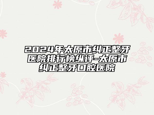2024年太原市糾正整牙醫(yī)院排行榜縱評(píng)-太原市糾正整牙口腔醫(yī)院