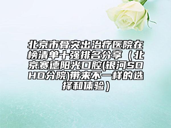 北京市骨突出治療醫(yī)院在榜清單十強排名分享（北京賽德陽光口腔(銀河SOHO分院)帶來不一樣的選擇和體驗）