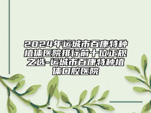 2024年運(yùn)城市百康特種植體醫(yī)院排行前十位正規(guī)之選-運(yùn)城市百康特種植體口腔醫(yī)院