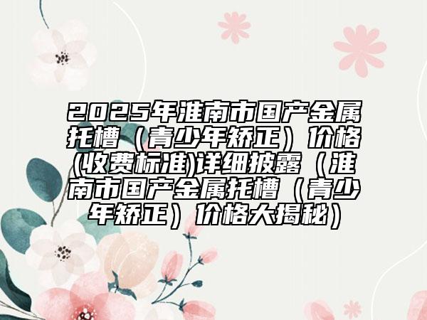 2025年淮南市國產(chǎn)金屬托槽（青少年矯正）價格(收費標準)詳細披露（淮南市國產(chǎn)金屬托槽（青少年矯正）價格大揭秘）