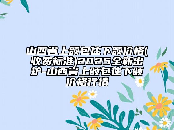 山西省上頜包住下頜價格(收費標準)2025全新出爐-山西省上頜包住下頜價格行情
