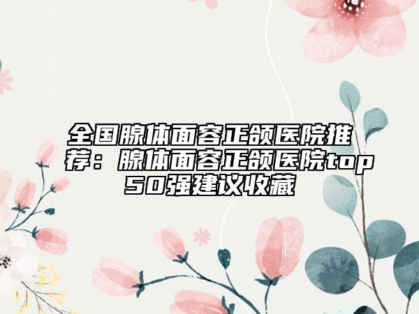 全國(guó)腺體面容正頜醫(yī)院推薦：腺體面容正頜醫(yī)院top50強(qiáng)建議收藏