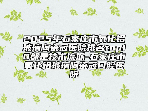 2025年石家莊市氧化鋁玻璃陶瓷冠醫(yī)院排名top10都是技術(shù)流派-石家莊市氧化鋁玻璃陶瓷冠口腔醫(yī)院