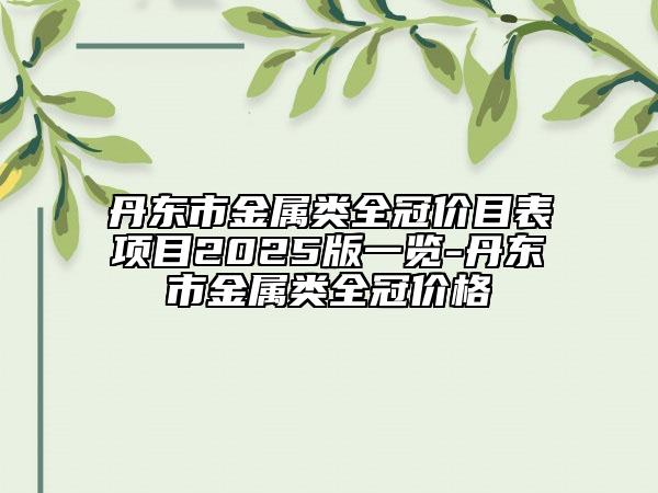 丹東市金屬類全冠價(jià)目表項(xiàng)目2025版一覽-丹東市金屬類全冠價(jià)格