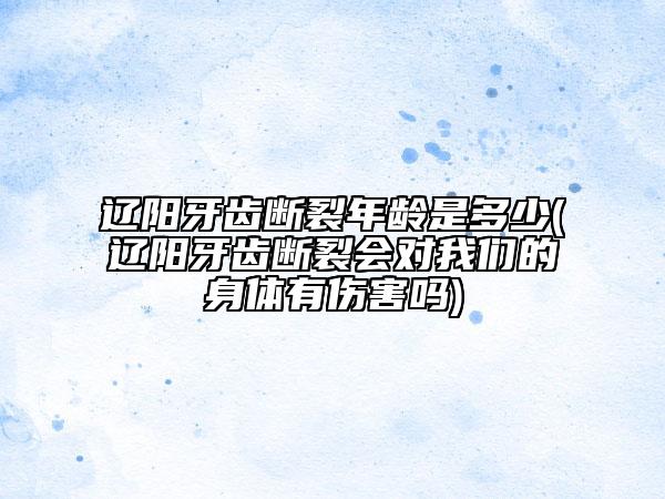 遼陽(yáng)牙齒斷裂年齡是多少(遼陽(yáng)牙齒斷裂會(huì)對(duì)我們的身體有傷害嗎)