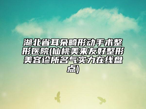 湖北省耳朵畸形動(dòng)手術(shù)整形醫(yī)院(仙桃美來友好整形美容診所名氣實(shí)力在線盤點(diǎn))
