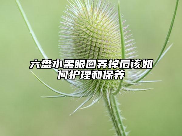 六盤水黑眼圈弄掉后該如何護(hù)理和保養(yǎng)