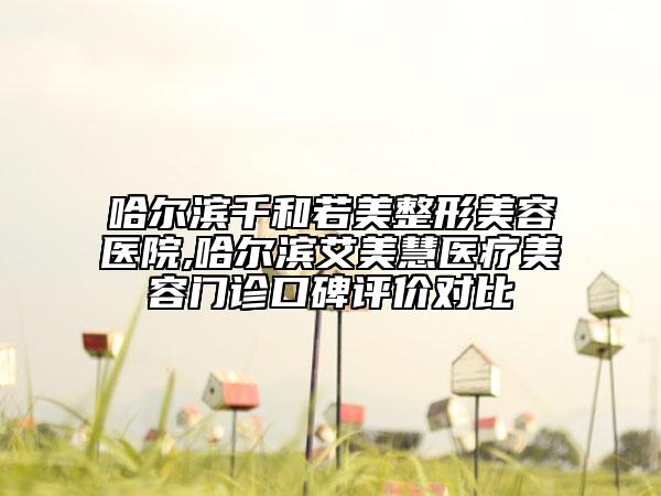 哈爾濱千和若美整形美容醫(yī)院,哈爾濱艾美慧醫(yī)療美容門診口碑評價對比