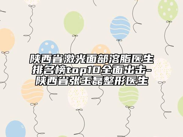 陜西省激光面部溶脂醫(yī)生排名榜top10全面出擊-陜西省張玉磊整形醫(yī)生