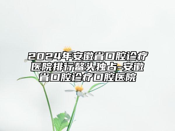 2024年安徽省口腔診療醫(yī)院排行鰲頭獨占-安徽省口腔診療口腔醫(yī)院