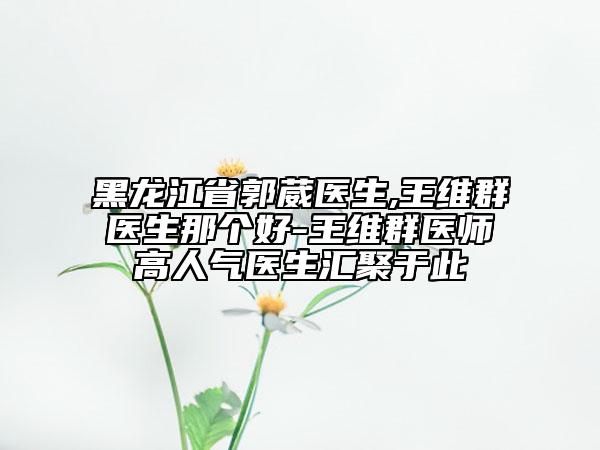 黑龍江省郭葳醫(yī)生,王維群醫(yī)生那個好-王維群醫(yī)師高人氣醫(yī)生匯聚于此