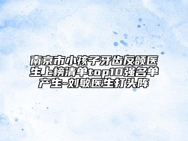 南京市小孩子牙齒反頜醫(yī)生上榜清單top10強(qiáng)名單產(chǎn)生-劉敏醫(yī)生打頭陣