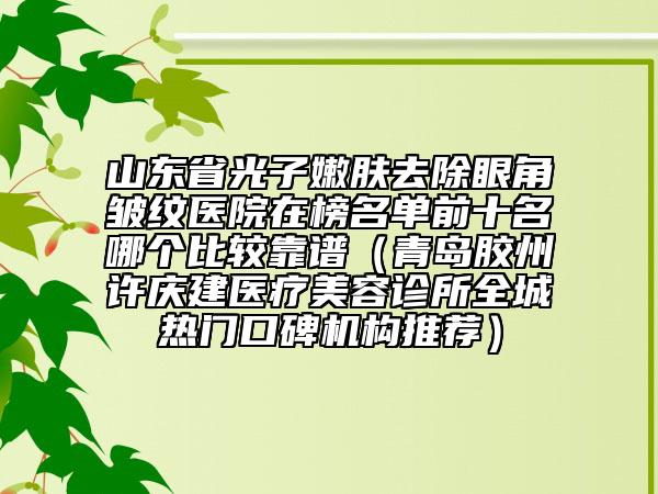 山東省光子嫩膚去除眼角皺紋醫(yī)院在榜名單前十名哪個(gè)比較靠譜（青島膠州許慶建醫(yī)療美容診所全城熱門口碑機(jī)構(gòu)推薦）