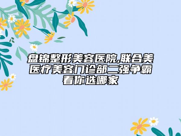 盤(pán)錦整形美容醫(yī)院,聯(lián)合美醫(yī)療美容門(mén)診部二強(qiáng)爭(zhēng)霸看你選哪家
