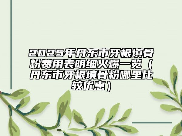 2025年丹東市牙根填骨粉費(fèi)用表明細(xì)火爆一覽（丹東市牙根填骨粉哪里比較優(yōu)惠）