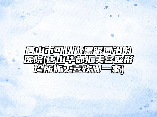 唐山市可以做黑眼圈治的醫(yī)院(唐山華都匯美容整形診所你更喜歡哪一家)