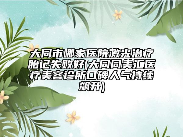 大同市哪家醫(yī)院激光治療胎記失敗好(大同同美匯醫(yī)療美容診所口碑人氣持續(xù)飆升)