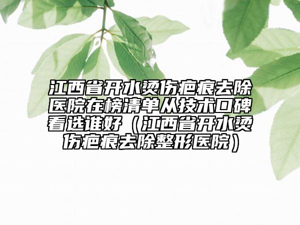 江西省開水燙傷疤痕去除醫(yī)院在榜清單從技術(shù)口碑看選誰好（江西省開水燙傷疤痕去除整形醫(yī)院）