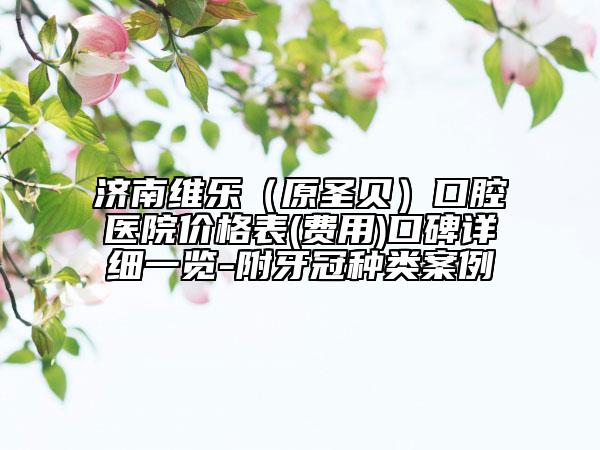 濟(jì)南維樂（原圣貝）口腔醫(yī)院價格表(費用)口碑詳細(xì)一覽-附牙冠種類案例