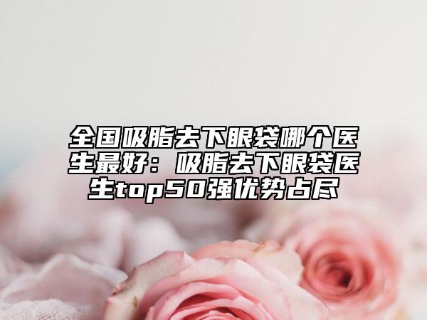 全國(guó)吸脂去下眼袋哪個(gè)醫(yī)生最好：吸脂去下眼袋醫(yī)生top50強(qiáng)優(yōu)勢(shì)占盡