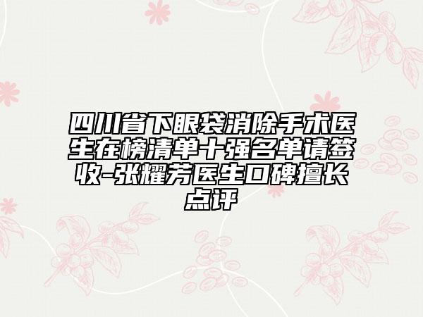 四川省下眼袋消除手術(shù)醫(yī)生在榜清單十強(qiáng)名單請(qǐng)簽收-張耀芳醫(yī)生口碑擅長點(diǎn)評(píng)