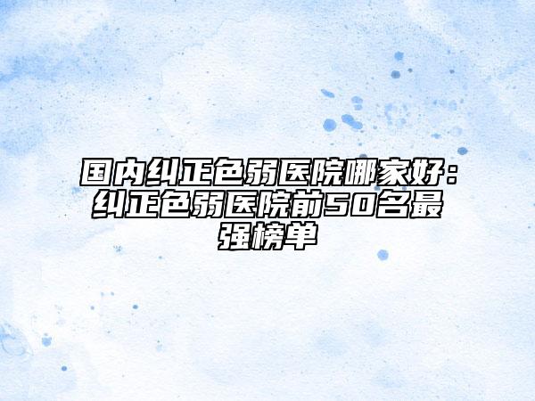 國(guó)內(nèi)糾正色弱醫(yī)院哪家好：糾正色弱醫(yī)院前50名最強(qiáng)榜單
