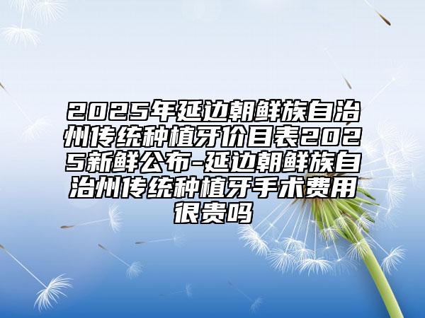 2025年延邊朝鮮族自治州傳統(tǒng)種植牙價(jià)目表2025新鮮公布-延邊朝鮮族自治州傳統(tǒng)種植牙手術(shù)費(fèi)用很貴嗎