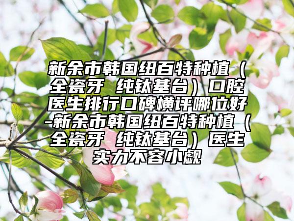 新余市韓國(guó)紐百特種植（全瓷牙 純鈦基臺(tái)）口腔醫(yī)生排行口碑橫評(píng)哪位好-新余市韓國(guó)紐百特種植（全瓷牙 純鈦基臺(tái)）醫(yī)生實(shí)力不容小覷