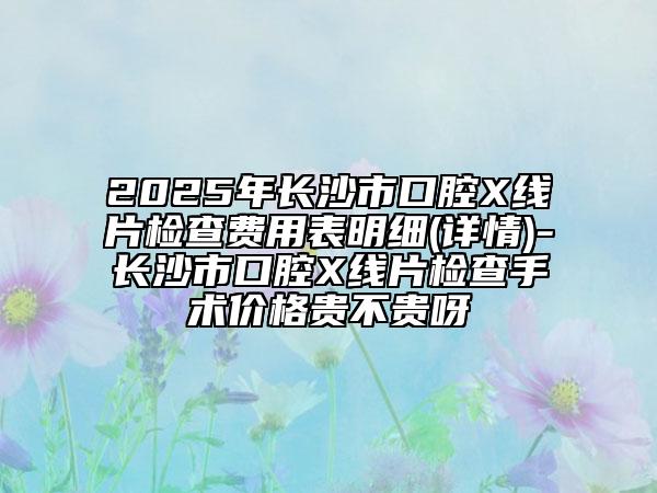 2025年長沙市口腔X線片檢查費用表明細(詳情)-長沙市口腔X線片檢查手術價格貴不貴呀