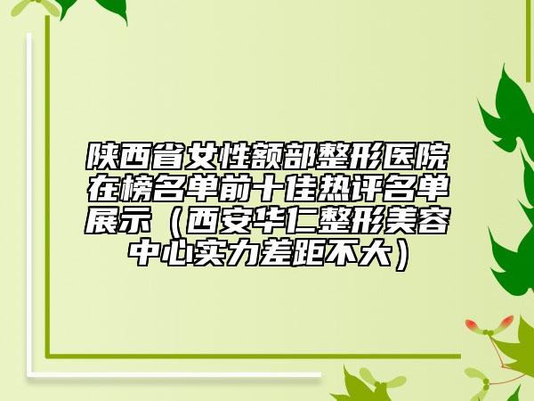 陜西省女性額部整形醫(yī)院在榜名單前十佳熱評名單展示（西安華仁整形美容中心實力差距不大）