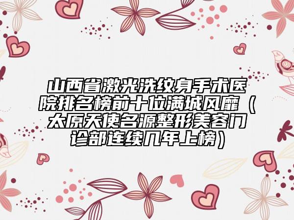 山西省激光洗紋身手術(shù)醫(yī)院排名榜前十位滿城風(fēng)靡（太原天使名源整形美容門診部連續(xù)幾年上榜）