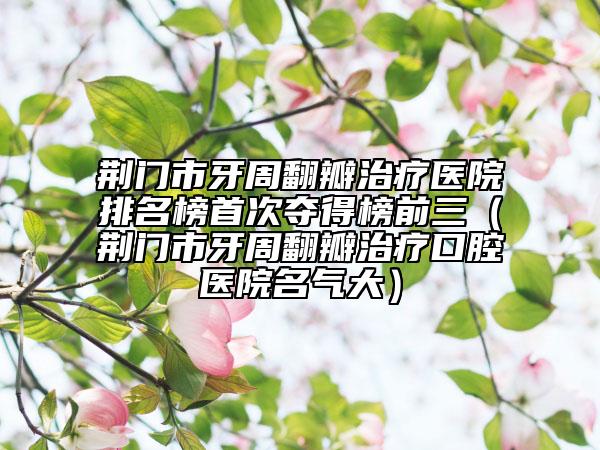 荊門市牙周翻瓣治療醫(yī)院排名榜首次奪得榜前三（荊門市牙周翻瓣治療口腔醫(yī)院名氣大）