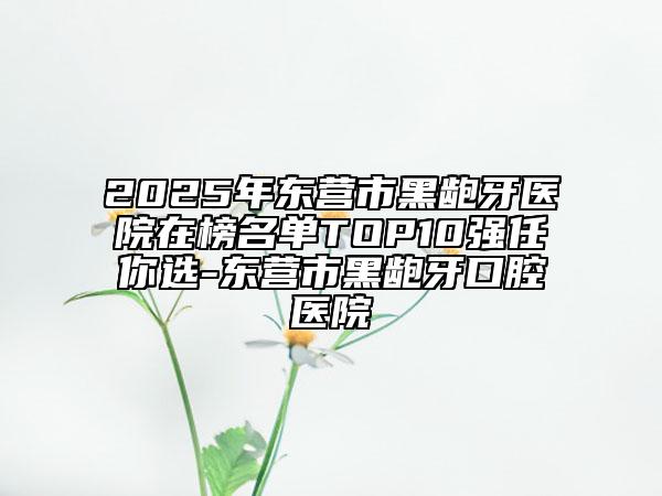 2025年東營市黑齙牙醫(yī)院在榜名單TOP10強(qiáng)任你選-東營市黑齙牙口腔醫(yī)院