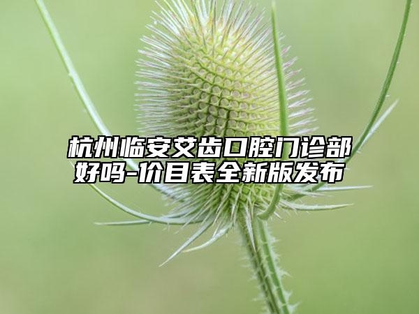 杭州臨安艾齒口腔門診部好嗎-價目表全新版發(fā)布