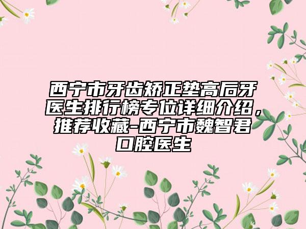 西寧市牙齒矯正墊高后牙醫(yī)生排行榜專(zhuān)位詳細(xì)介紹，推薦收藏-西寧市魏智君口腔醫(yī)生