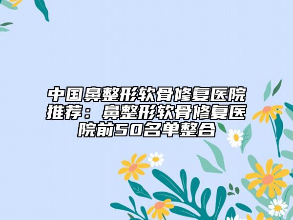 中國鼻整形軟骨修復醫(yī)院推薦：鼻整形軟骨修復醫(yī)院前50名單整合