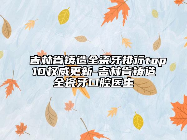 吉林省鑄造全瓷牙排行top10權(quán)威更新-吉林省鑄造全瓷牙口腔醫(yī)生